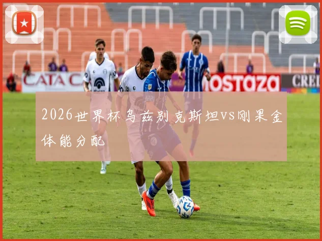 2026世界杯乌兹别克斯坦vs刚果金体能分配
