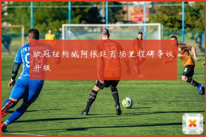欧冠纽约城阿根廷百场里程碑争议升级
