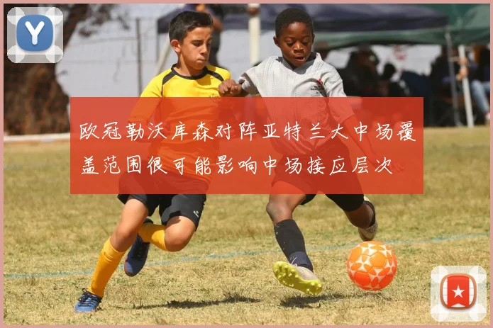 欧冠勒沃库森对阵亚特兰大中场覆盖范围很可能影响中场接应层次
