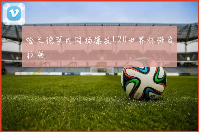 哈兰德萨内同场爆发U20世界杯强度拉满