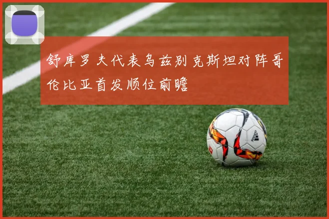 舒库罗夫代表乌兹别克斯坦对阵哥伦比亚首发顺位前瞻