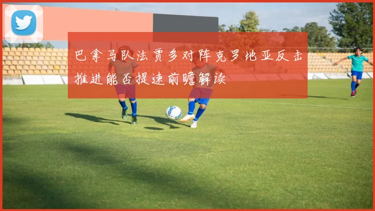 巴拿马队法贾多对阵克罗地亚反击推进能否提速前瞻解读