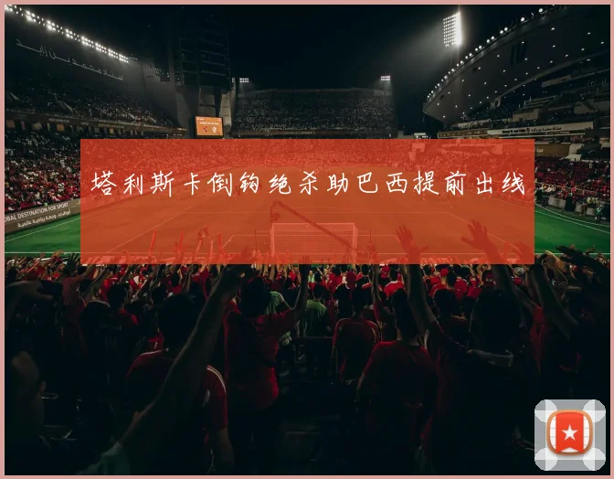 塔利斯卡倒钩绝杀助巴西提前出线