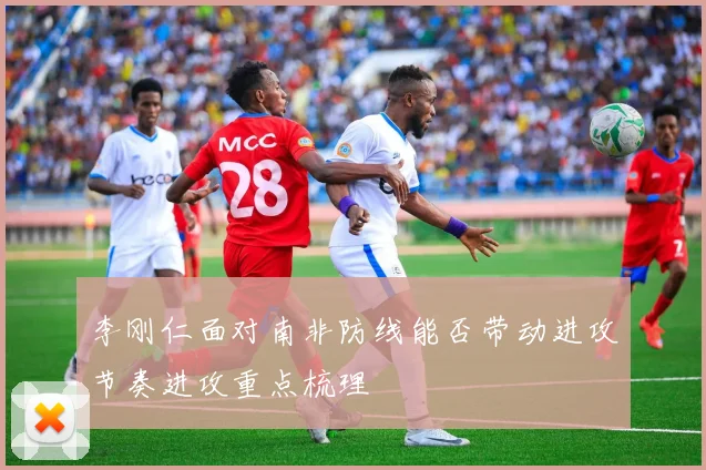 李刚仁面对南非防线能否带动进攻节奏进攻重点梳理