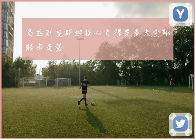 乌兹别克斯坦核心肖穆罗多夫金靴赔率走势