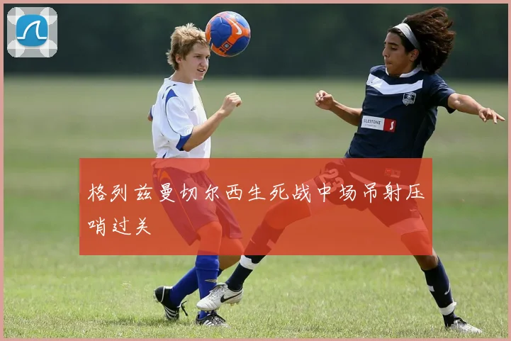 格列兹曼切尔西生死战中场吊射压哨过关