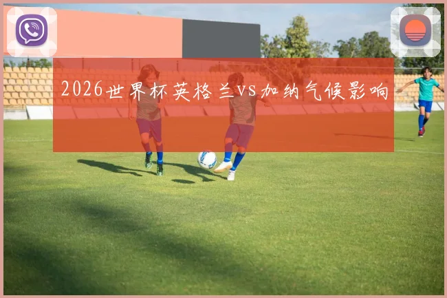 2026世界杯英格兰vs加纳气候影响