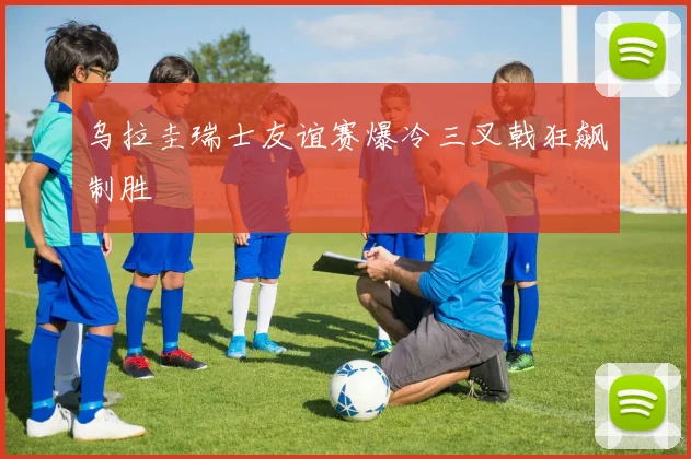 乌拉圭瑞士友谊赛爆冷三叉戟狂飙制胜