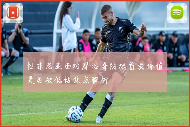 拉菲尼亚面对摩洛哥防线首发价值是否被低估焦点解析