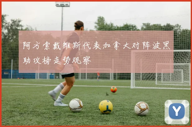 阿方索戴维斯代表加拿大对阵波黑助攻榜走势观察