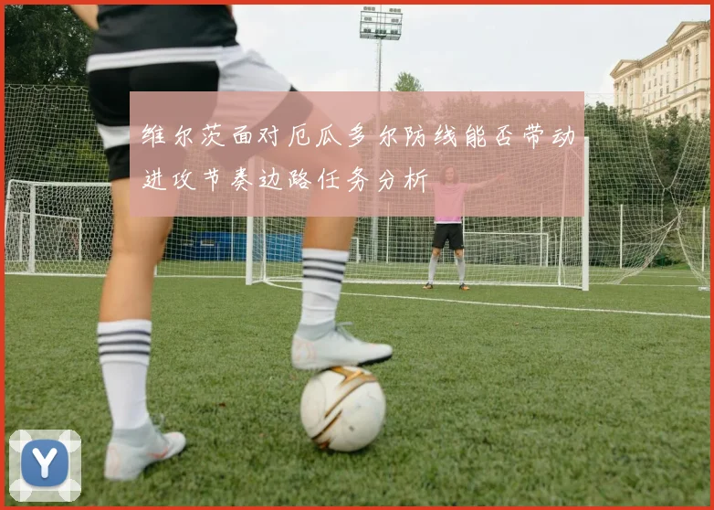 维尔茨面对厄瓜多尔防线能否带动进攻节奏边路任务分析