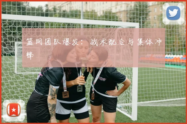 篮网团队爆发：战术配合与集体冲锋