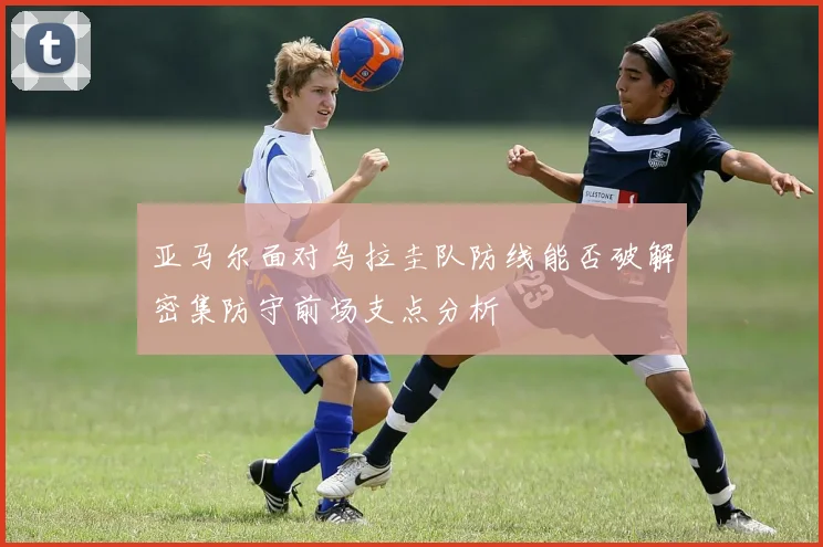 亚马尔面对乌拉圭队防线能否破解密集防守前场支点分析