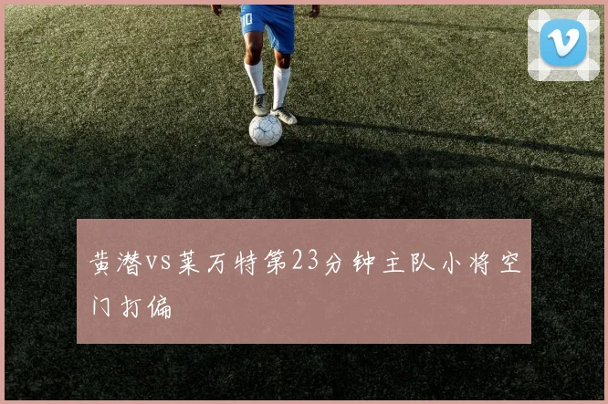 黄潜vs莱万特第23分钟主队小将空门打偏