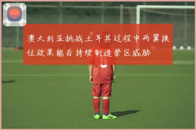 澳大利亚挑战土耳其过程中两翼换位效果能否持续制造禁区威胁