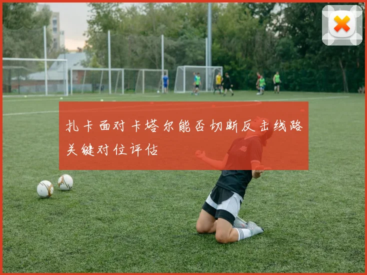 扎卡面对卡塔尔能否切断反击线路关键对位评估