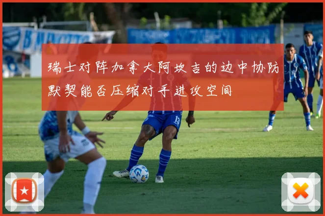 瑞士对阵加拿大阿坎吉的边中协防默契能否压缩对手进攻空间
