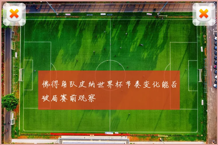 佛得角队皮纳世界杯节奏变化能否破局赛前观察