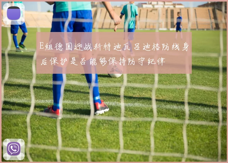 E组德国迎战科特迪瓦吕迪格防线身后保护是否能够保持防守纪律