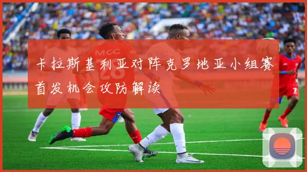 卡拉斯基利亚对阵克罗地亚小组赛首发机会攻防解读
