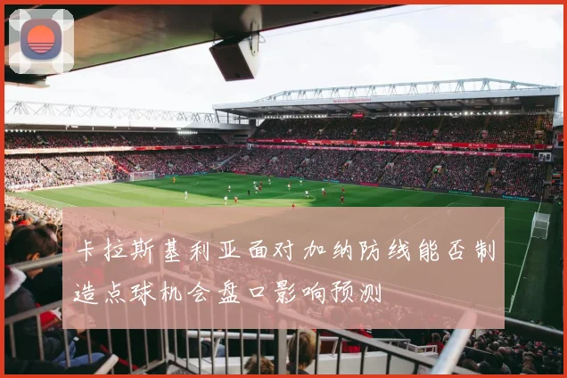 卡拉斯基利亚面对加纳防线能否制造点球机会盘口影响预测