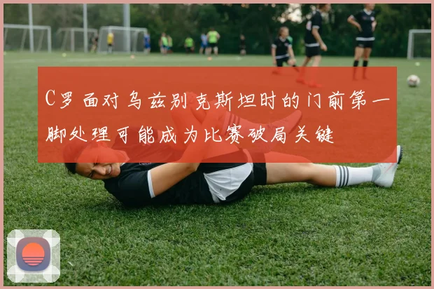 C罗面对乌兹别克斯坦时的门前第一脚处理可能成为比赛破局关键