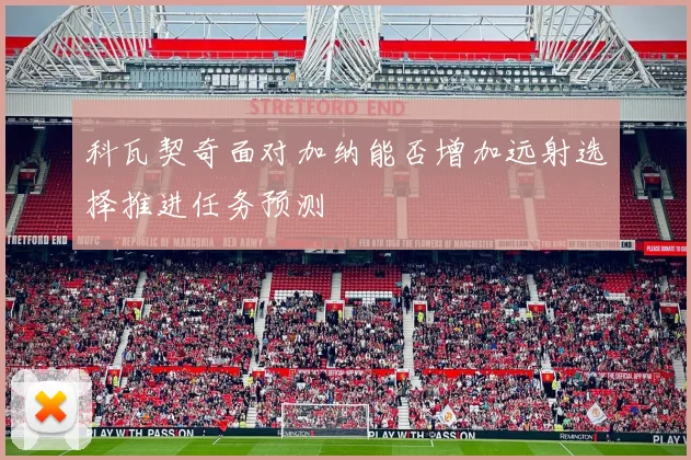 科瓦契奇面对加纳能否增加远射选择推进任务预测