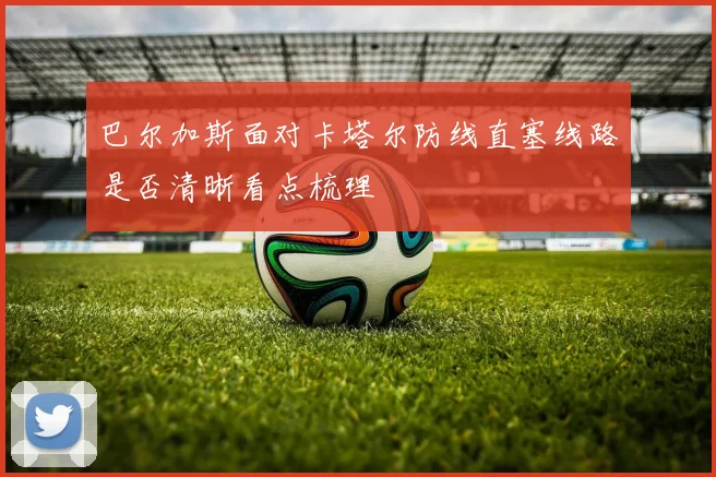 巴尔加斯面对卡塔尔防线直塞线路是否清晰看点梳理