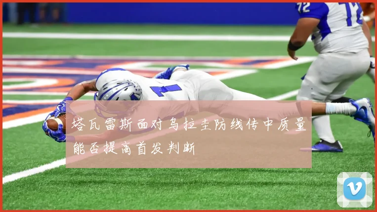 塔瓦雷斯面对乌拉圭防线传中质量能否提高首发判断