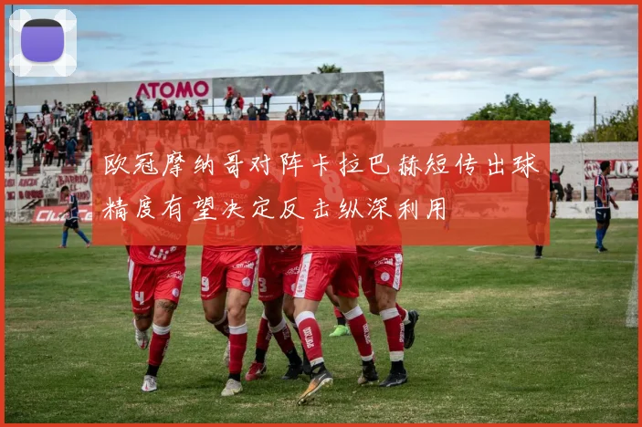 欧冠摩纳哥对阵卡拉巴赫短传出球精度有望决定反击纵深利用