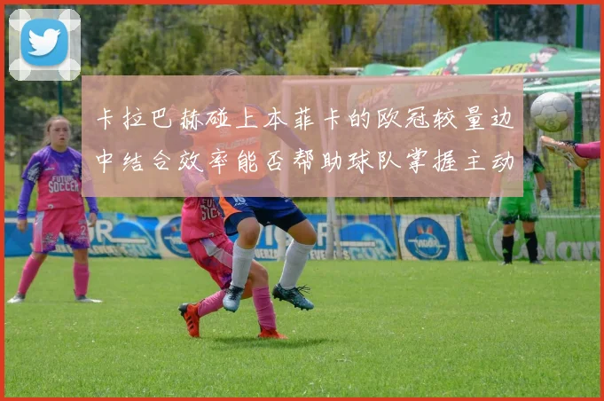 卡拉巴赫碰上本菲卡的欧冠较量边中结合效率能否帮助球队掌握主动