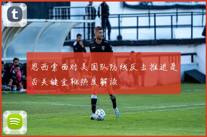 恩西索面对美国队防线反击推进是否关键金靴热度解读