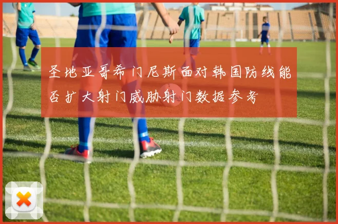 圣地亚哥希门尼斯面对韩国防线能否扩大射门威胁射门数据参考