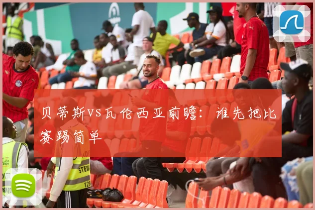 贝蒂斯vs瓦伦西亚前瞻：谁先把比赛踢简单