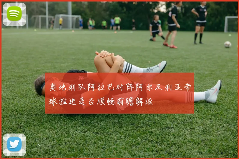 奥地利队阿拉巴对阵阿尔及利亚带球推进是否顺畅前瞻解读