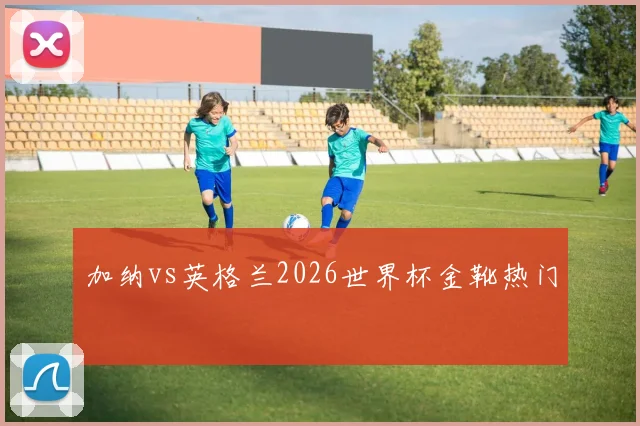 加纳vs英格兰2026世界杯金靴热门