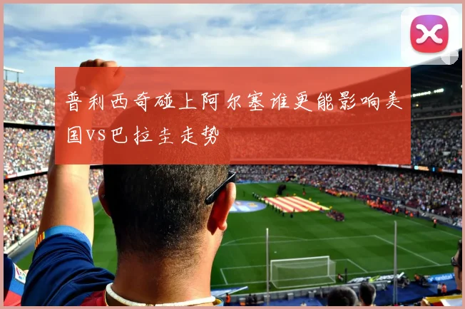 普利西奇碰上阿尔塞谁更能影响美国vs巴拉圭走势