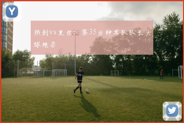 热刺vs里尔：第35分钟客队队长头球绝杀