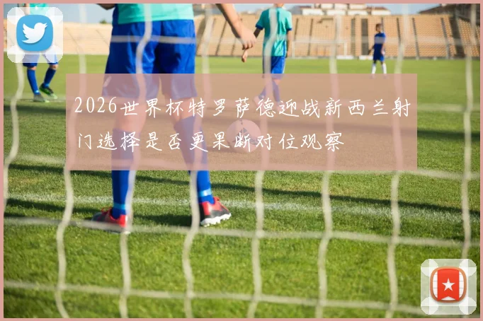2026世界杯特罗萨德迎战新西兰射门选择是否更果断对位观察