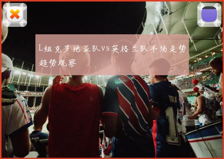 L组克罗地亚队vs英格兰队半场走势趋势观察