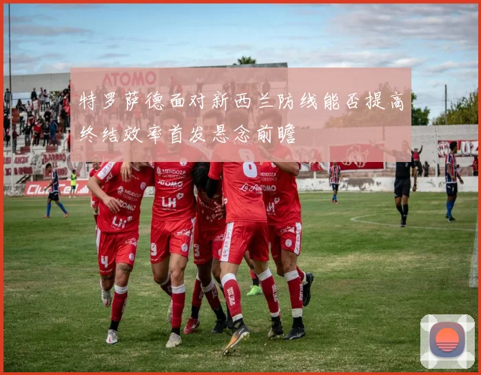 特罗萨德面对新西兰防线能否提高终结效率首发悬念前瞻